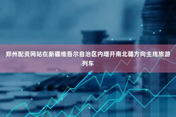 郑州配资网站在新疆维吾尔自治区内增开南北疆方向主线旅游列车