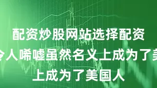 配资炒股网站选择配资现状令人唏嘘虽然名义上成为了美国人