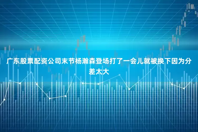 广东股票配资公司末节杨瀚森登场打了一会儿就被换下因为分差太大