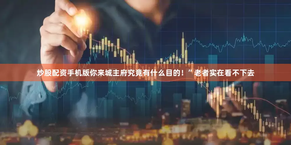 炒股配资手机版你来城主府究竟有什么目的！”老者实在看不下去
