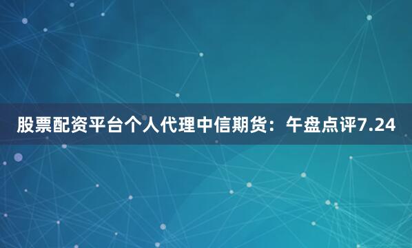 股票配资平台个人代理中信期货：午盘点评7.24