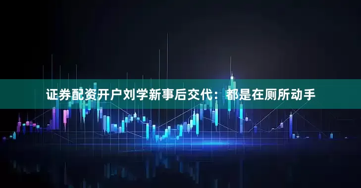 证券配资开户刘学新事后交代：都是在厕所动手