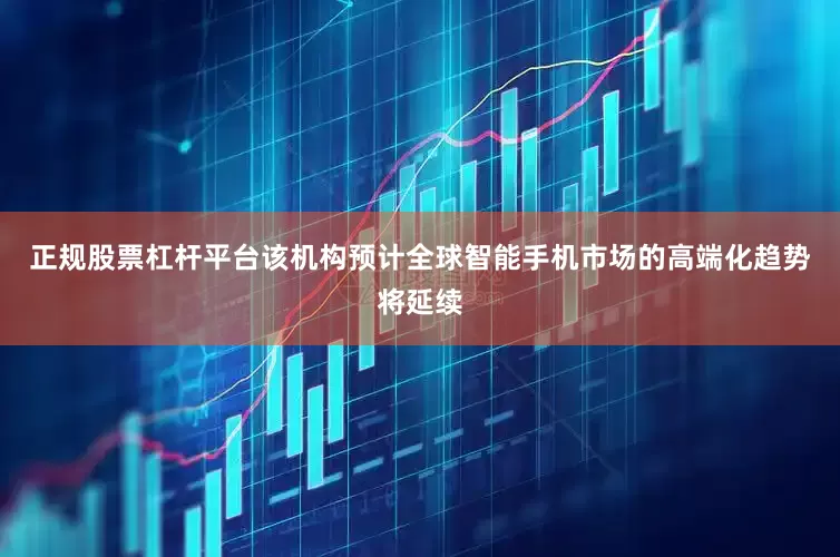 正规股票杠杆平台该机构预计全球智能手机市场的高端化趋势将延续