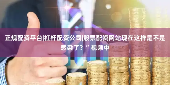 正规配资平台|杠杆配资公司|股票配资网站现在这样是不是感染了？”视频中